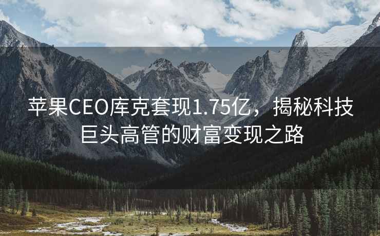 蘋果CEO庫克套現1.75億，揭秘科技巨頭高管的財富變現之路