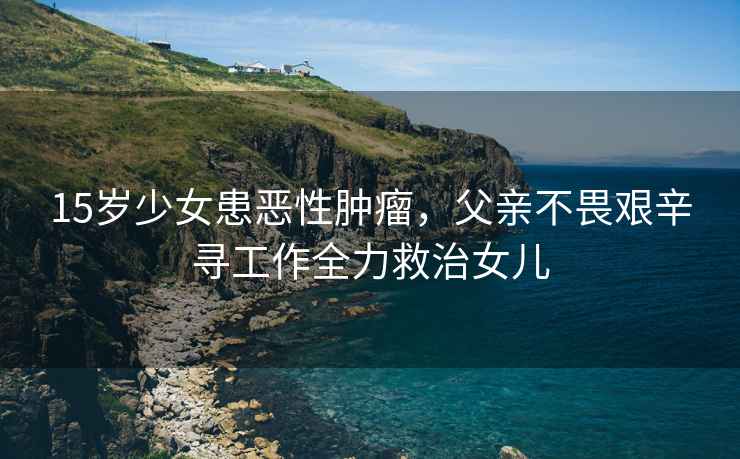 15歲少女患惡性腫瘤，父親不畏艱辛尋工作全力救治女兒