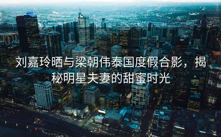 劉嘉玲曬與梁朝偉泰國度假合影，揭秘明星夫妻的甜蜜時光