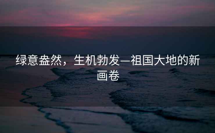 綠意盎然，生機勃發—祖國大地的新畫卷