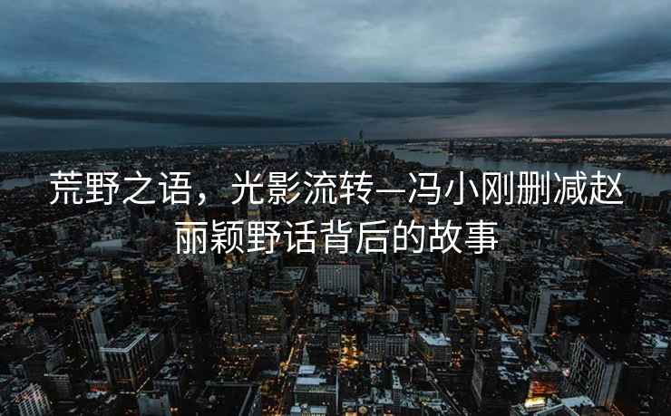 荒野之語，光影流轉—馮小剛刪減趙麗穎野話背后的故事