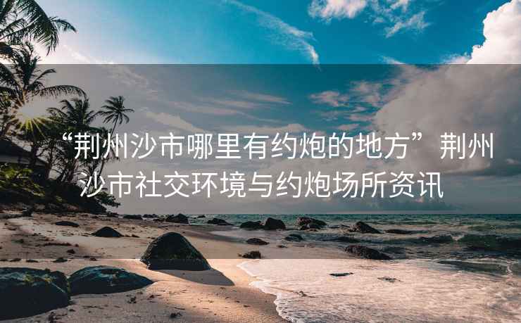 “荊州沙市哪里有約炮的地方”荊州沙市社交環境與約炮場所資訊