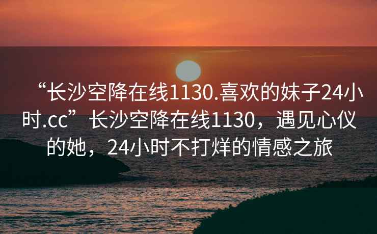 “長沙空降在線1130.喜歡的妹子24小時.cc”長沙空降在線1130，遇見心儀的她，24小時不打烊的情感之旅