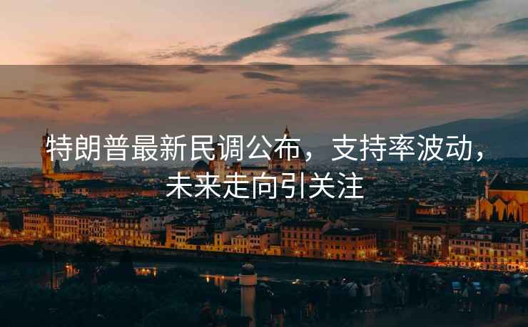 特朗普最新民調公布，支持率波動，未來走向引關注