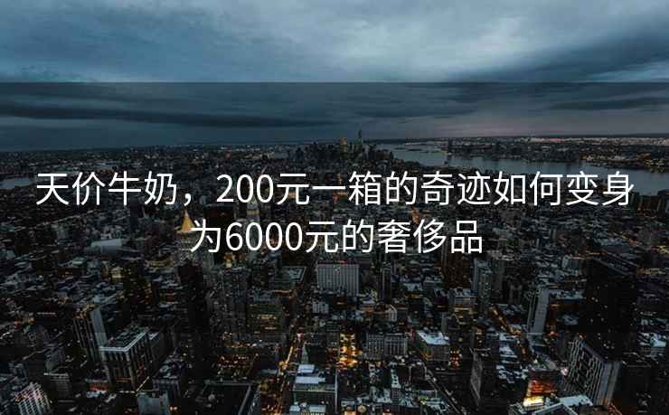 天價牛奶，200元一箱的奇跡如何變身為6000元的奢侈品