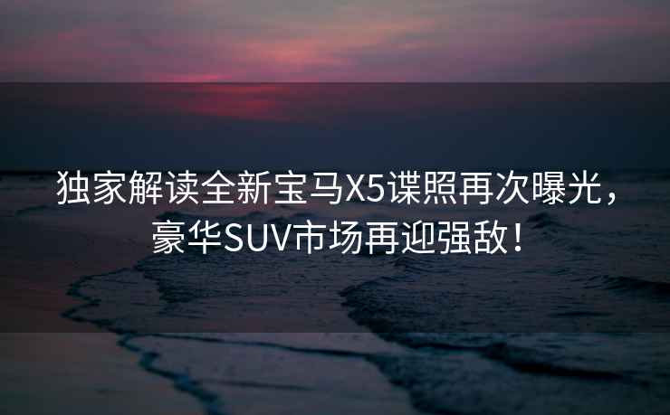 獨家解讀全新寶馬X5諜照再次曝光，豪華SUV市場再迎強敵！