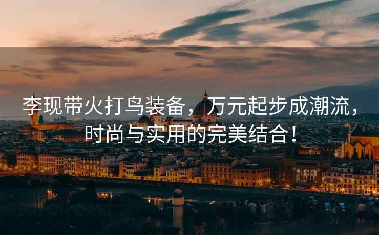 李現帶火打鳥裝備，萬元起步成潮流，時尚與實用的完美結合！