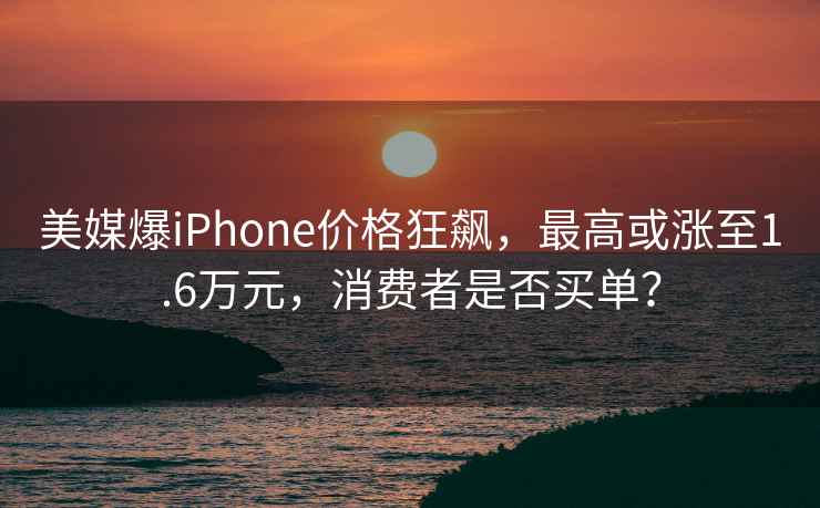 美媒爆iPhone價格狂飆，最高或漲至1.6萬元，消費者是否買單？