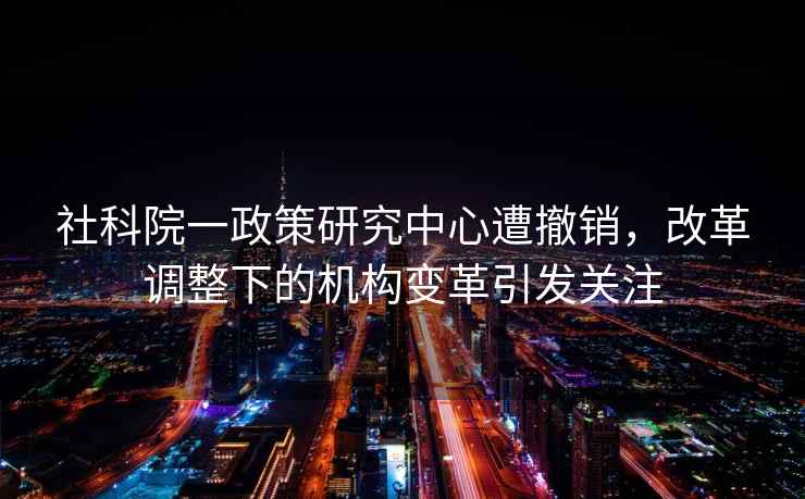 社科院一政策研究中心遭撤銷，改革調整下的機構變革引發關注