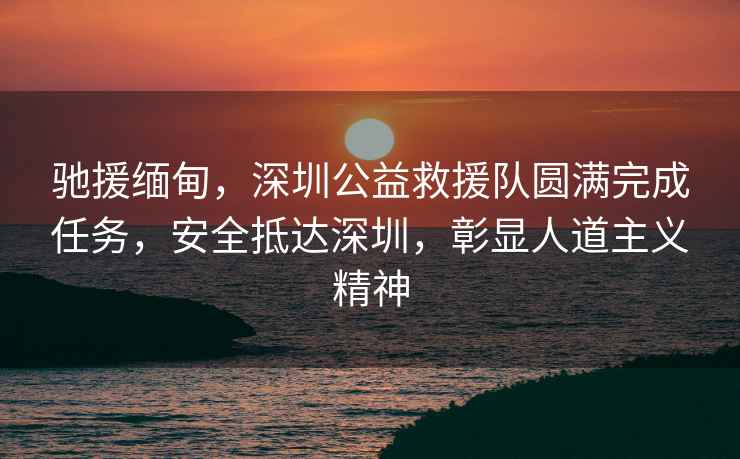 馳援緬甸，深圳公益救援隊圓滿完成任務，安全抵達深圳，彰顯人道主義精神