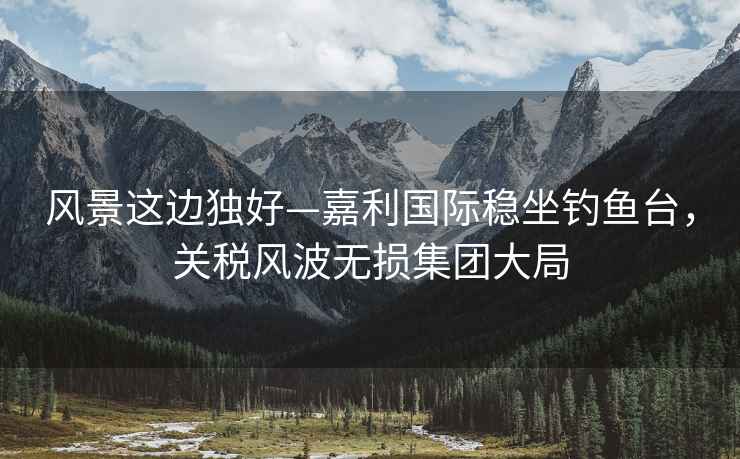 風景這邊獨好—嘉利國際穩坐釣魚臺，關稅風波無損集團大局