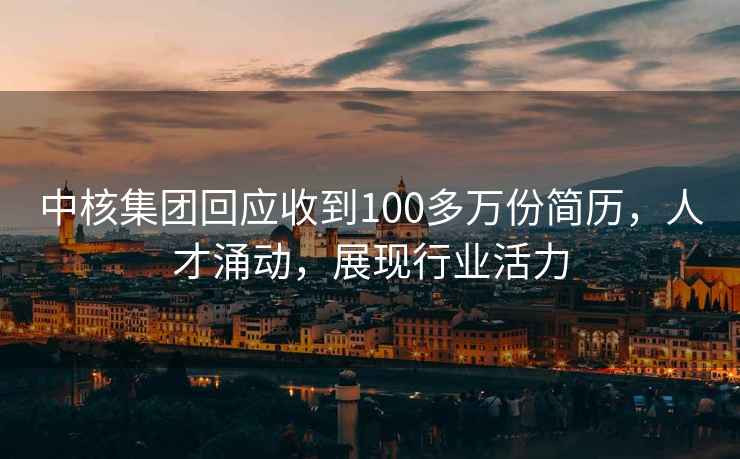中核集團(tuán)回應(yīng)收到100多萬(wàn)份簡(jiǎn)歷，人才涌動(dòng)，展現(xiàn)行業(yè)活力