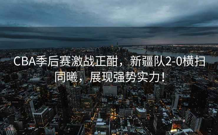 CBA季后賽激戰正酣，新疆隊2-0橫掃同曦，展現強勢實力！