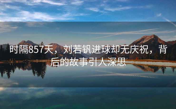 時隔857天，劉若釩進球卻無慶祝，背后的故事引人深思