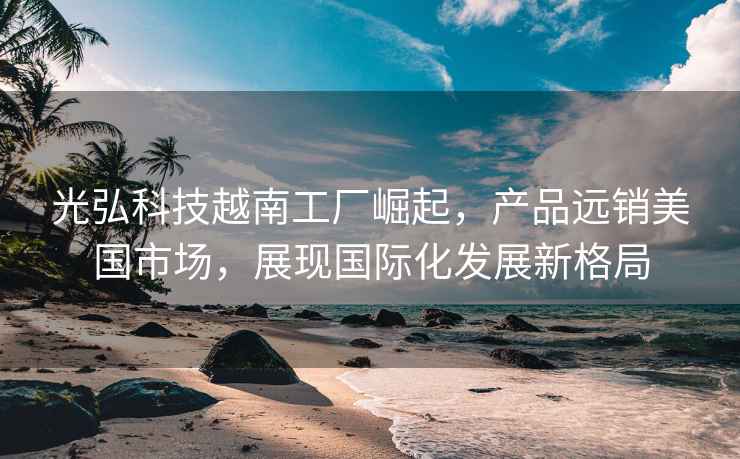 光弘科技越南工廠崛起，產品遠銷美國市場，展現國際化發展新格局