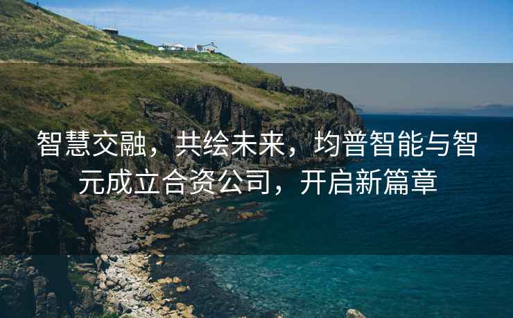智慧交融，共繪未來，均普智能與智元成立合資公司，開啟新篇章