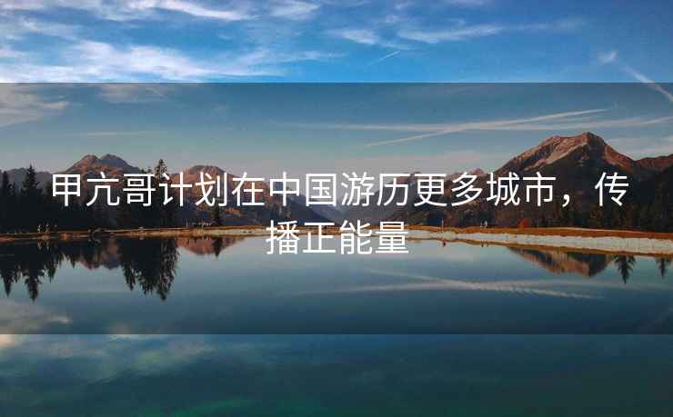 甲亢哥計劃在中國游歷更多城市，傳播正能量