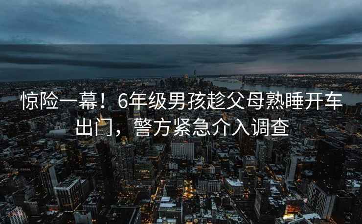 驚險一幕！6年級男孩趁父母熟睡開車出門，警方緊急介入調查