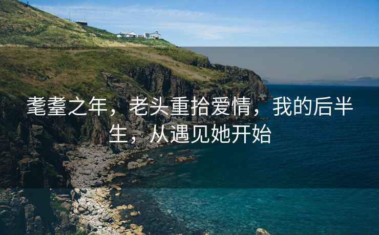 耄耋之年，老頭重拾愛情，我的后半生，從遇見她開始