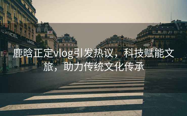 鹿晗正定vlog引發(fā)熱議，科技賦能文旅，助力傳統(tǒng)文化傳承