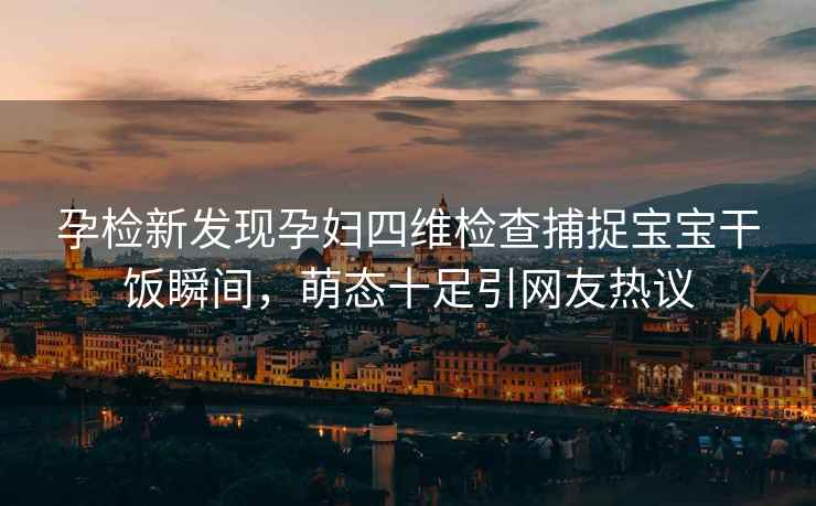 孕檢新發現孕婦四維檢查捕捉寶寶干飯瞬間，萌態十足引網友熱議