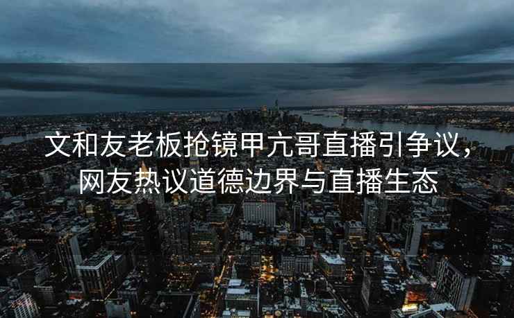 文和友老板搶鏡甲亢哥直播引爭(zhēng)議，網(wǎng)友熱議道德邊界與直播生態(tài)