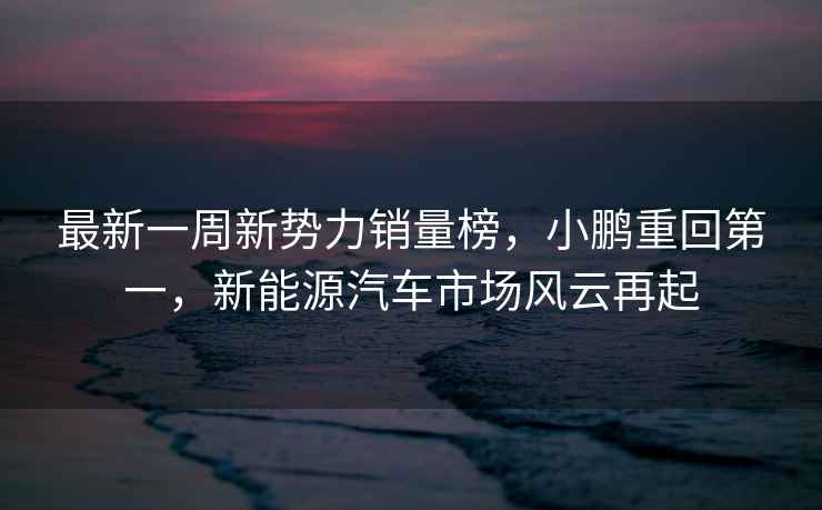 最新一周新勢力銷量榜，小鵬重回第一，新能源汽車市場風云再起