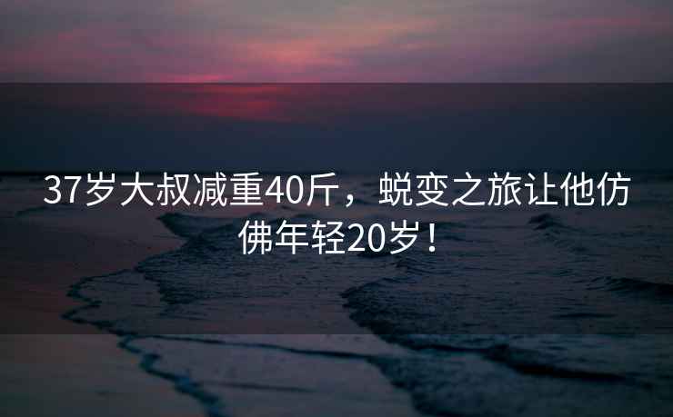 37歲大叔減重40斤，蛻變之旅讓他仿佛年輕20歲！