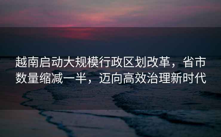 越南啟動大規(guī)模行政區(qū)劃改革，省市數(shù)量縮減一半，邁向高效治理新時代