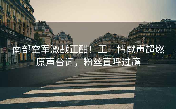南部空軍激戰正酣！王一博獻聲超燃原聲臺詞，粉絲直呼過癮