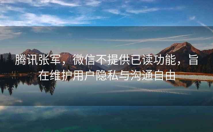騰訊張軍，微信不提供已讀功能，旨在維護用戶隱私與溝通自由
