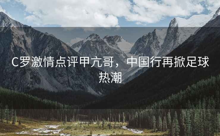 C羅激情點評甲亢哥，中國行再掀足球熱潮