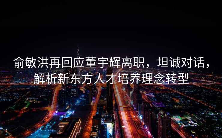 俞敏洪再回應董宇輝離職，坦誠對話，解析新東方人才培養理念轉型