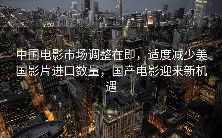 中國電影市場調整在即，適度減少美國影片進口數量，國產電影迎來新機遇