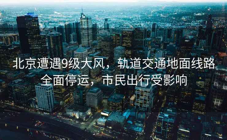 北京遭遇9級大風，軌道交通地面線路全面停運，市民出行受影響