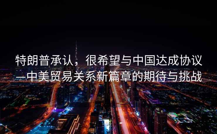 特朗普承認(rèn)，很希望與中國達(dá)成協(xié)議—中美貿(mào)易關(guān)系新篇章的期待與挑戰(zhàn)