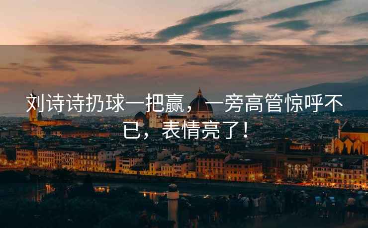 劉詩詩扔球一把贏，一旁高管驚呼不已，表情亮了！
