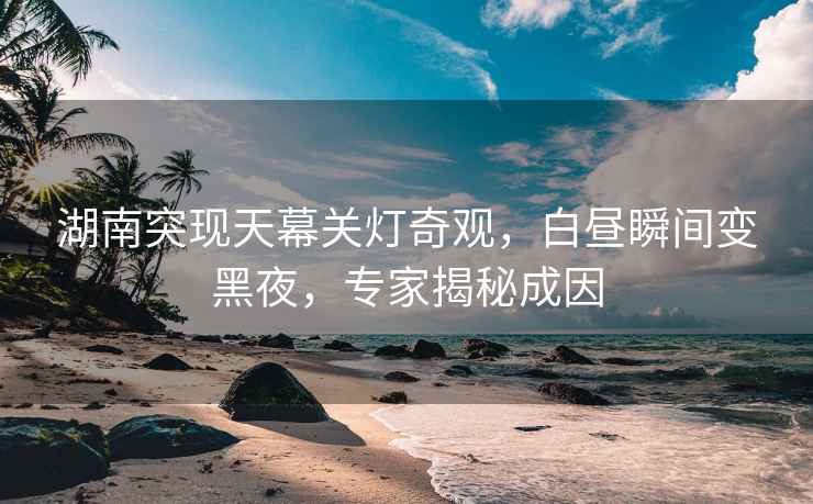 湖南突現天幕關燈奇觀，白晝瞬間變黑夜，專家揭秘成因