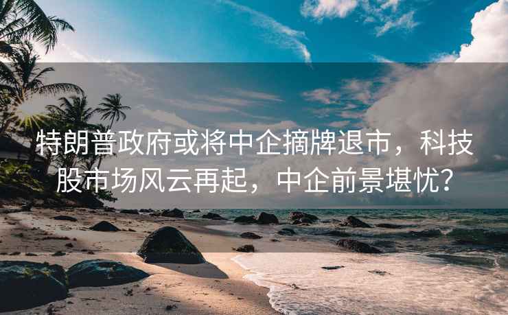 特朗普政府或將中企摘牌退市，科技股市場風云再起，中企前景堪憂？
