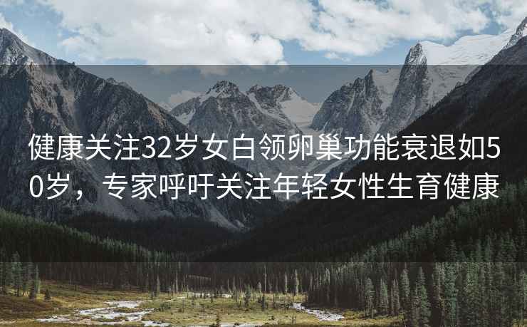 健康關(guān)注32歲女白領(lǐng)卵巢功能衰退如50歲，專家呼吁關(guān)注年輕女性生育健康