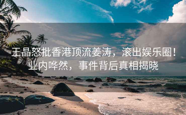 王晶怒批香港頂流姜濤，滾出娛樂(lè)圈！業(yè)內(nèi)嘩然，事件背后真相揭曉