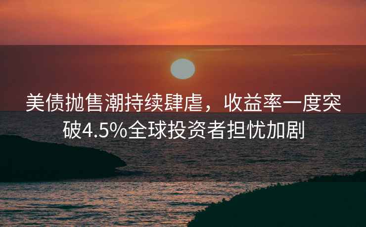 美債拋售潮持續肆虐，收益率一度突破4.5%全球投資者擔憂加劇