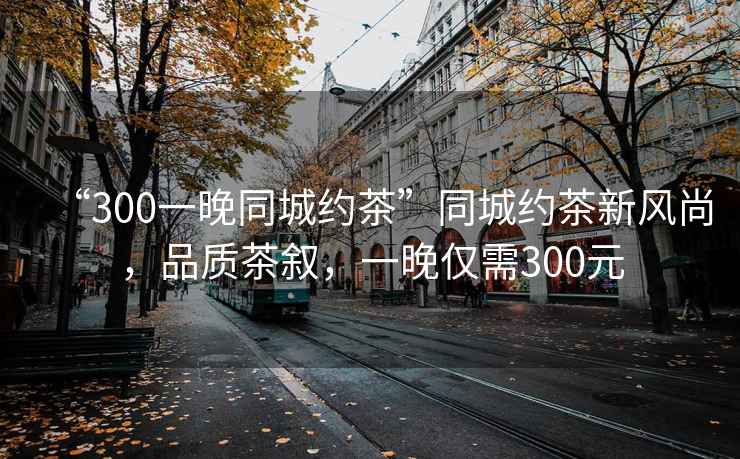 “300一晚同城約茶”同城約茶新風尚，品質茶敘，一晚僅需300元