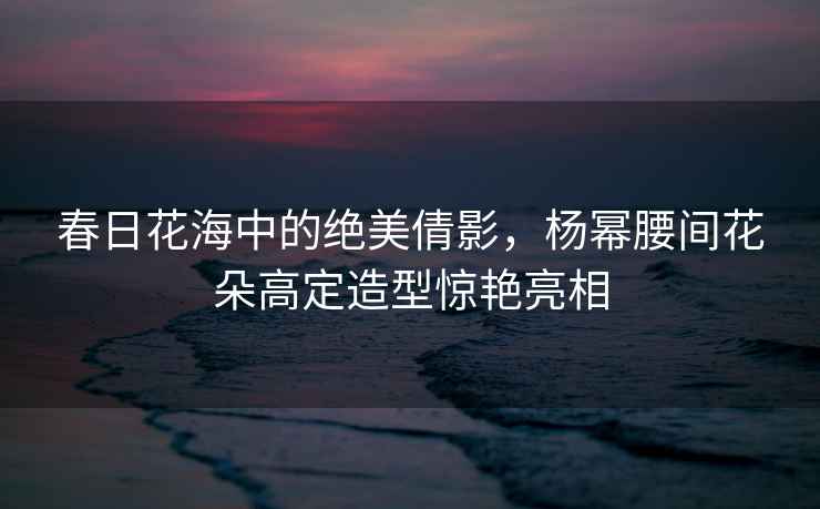 春日花海中的絕美倩影，楊冪腰間花朵高定造型驚艷亮相