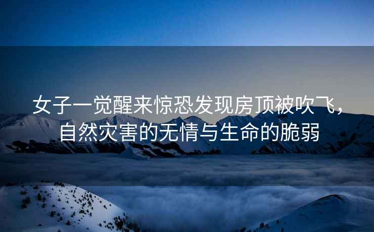女子一覺醒來驚恐發現房頂被吹飛，自然災害的無情與生命的脆弱