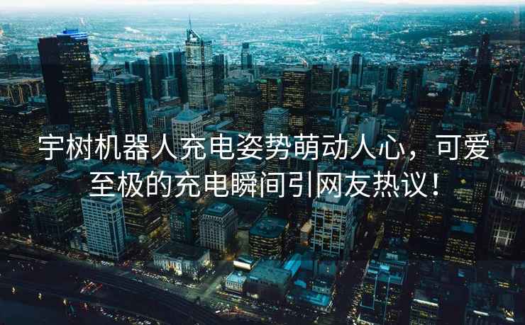 宇樹機器人充電姿勢萌動人心，可愛至極的充電瞬間引網友熱議！