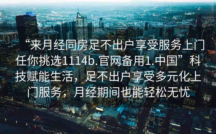 “來月經同房足不出戶享受服務上門任你挑選1114b.官網備用1.中國”科技賦能生活，足不出戶享受多元化上門服務，月經期間也能輕松無憂