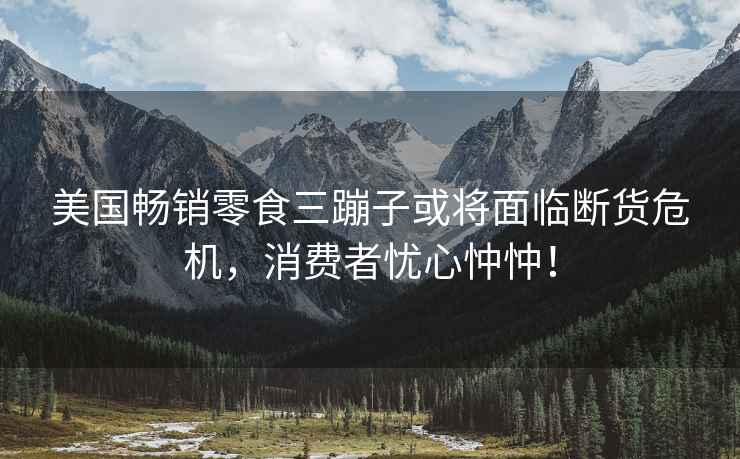 美國暢銷零食三蹦子或將面臨斷貨危機，消費者憂心忡忡！