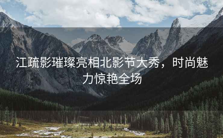 江疏影璀璨亮相北影節大秀，時尚魅力驚艷全場
