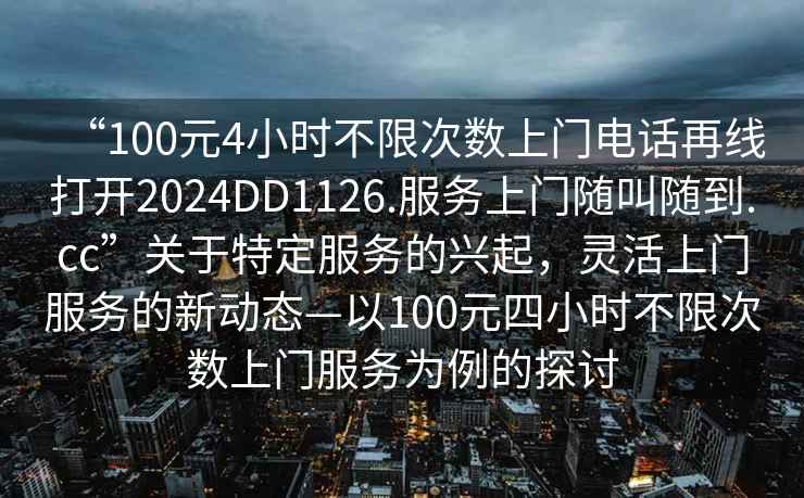 “100元4小時不限次數上門電話再線打開2024DD1126.服務上門隨叫隨到.cc”關于特定服務的興起，靈活上門服務的新動態—以100元四小時不限次數上門服務為例的探討